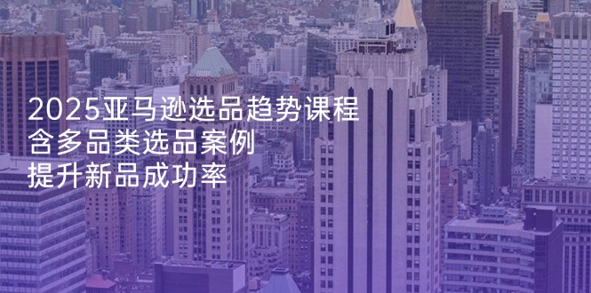 2025亚马逊选品趋势课程，含多品类选品案例，提升新品成功率-余宽网创