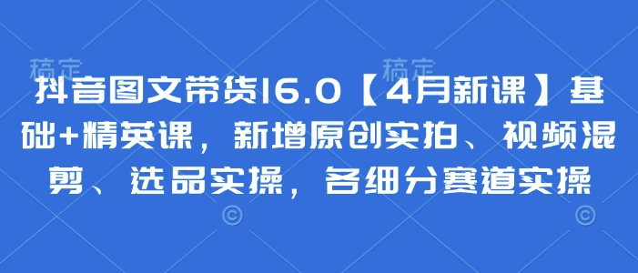 抖音图文带货16.0【4月新课】基础+精英课，新增原创实拍、视频混剪、选品实操，各细分赛道实操-余宽网创