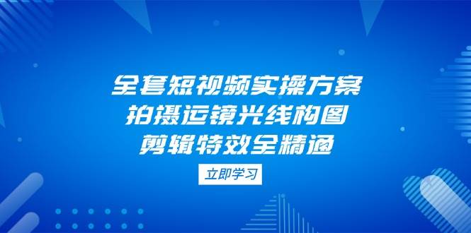 全套短视频实操方案，拍摄运镜光线构图，剪辑特效全精通-余宽网创