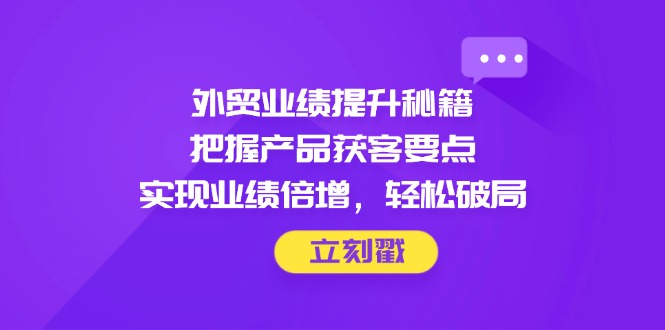 外贸业绩提升秘籍，把握产品获客要点，实现业绩倍增，轻松破局-余宽网创