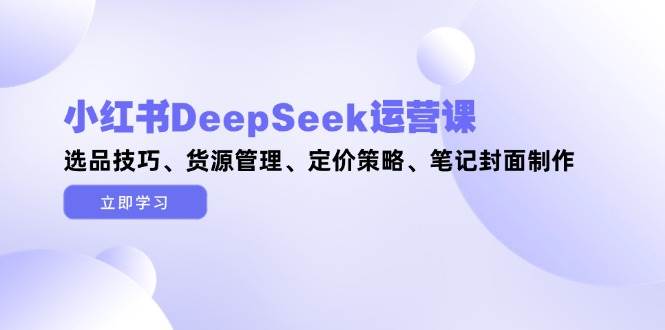 小红书DeepSeek运营课，选品技巧、货源管理、定价策略、笔记封面制作-余宽网创