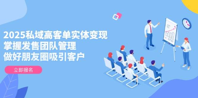 2025私域高客单实体变现，掌握发售团队管理，做好朋友圈吸引客户-站源网