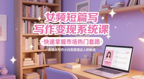 女频短篇写作变现系统课，快速掌握市场热门套路，实现从写作小白到变现达人的蜕变-余宽网创