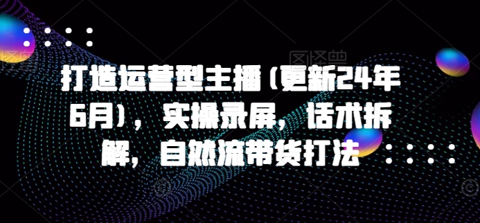 打造运营型主播(更新25年5月)，实操录屏，话术拆解，自然流带货打法-站源网
