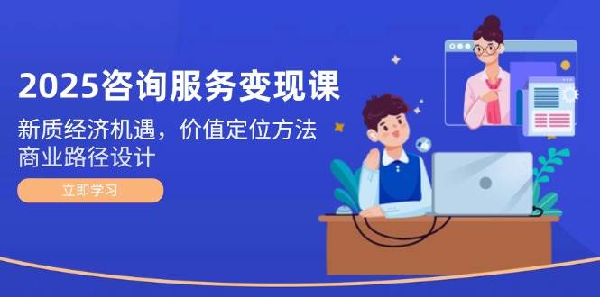 2025咨询服务变现课：新质经济机遇，价值定位方法，商业路径设计-站源网