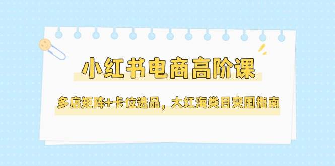 小红书电商高阶课，多店矩阵+卡位选品，大红海类目突围指南(更新5月)-站源网