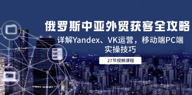 俄罗斯中亚外贸获客全攻略，详解Yandex、VK运营，移动端PC端实操技巧-梧槎子渊阁