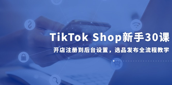 TikTok Shop新手30课，开店注册到后台设置，选品发布全流程教学-站源网