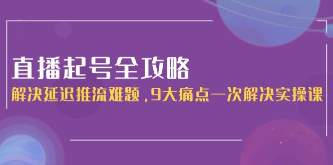 直播起号全攻略：解决延迟推流难题，9大痛点一次解决实操课引流获客-私域-网赚项目-副业赚钱-互联网创业-资源整合星途社