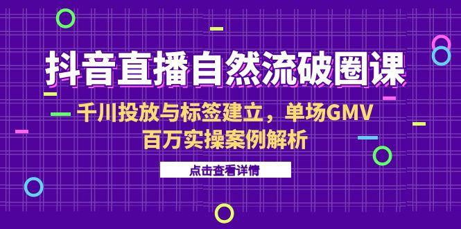 抖音直播自然流破圈课-6月，千川投放与标签建立，单场GMV百万实操案例解析引流获客-私域-网赚项目-副业赚钱-互联网创业-资源整合星途社