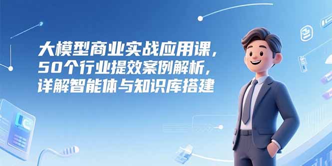 大模型商业实战应用课，50个行业提效案例解析，详解智能体与知识库搭建-余宽网创