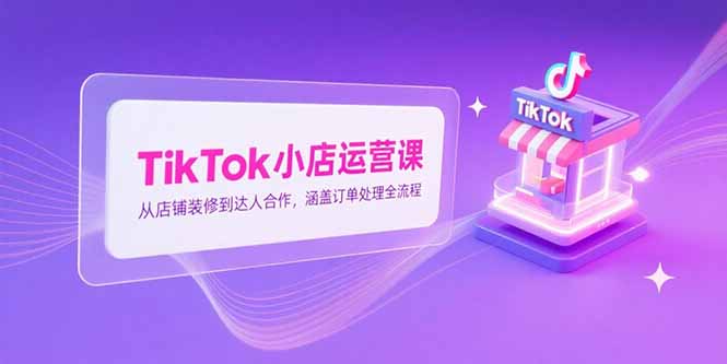 TikTok小店运营课，从店铺装修到达人合作，涵盖订单处理全流程-余宽网创