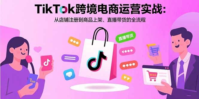 TikTok跨境电商运营实战：从店铺注册到商品上架、直播带货的全流程-清欢网创