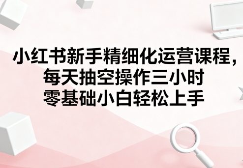 小红书新手精细化运营课程，每天抽空操作三小时，零基础小白轻松上手-余宽网创