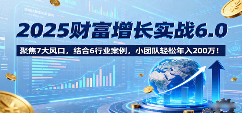 2025财富增长实战6.0,聚焦7大风口,结合6行业案例,小团队轻松年入200万!-余宽网创
