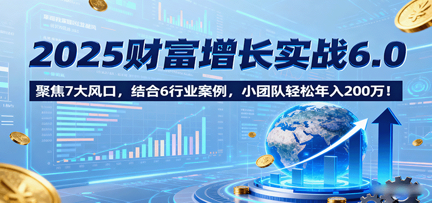 2025财富增长实战6.0，聚焦7大风口，结合6行业案例，小团队轻松年入200万！-余宽网创