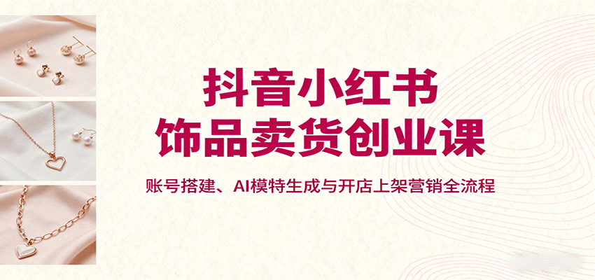 抖音小红书饰品卖货创业课，账号搭建、AI模特生成与开店上架营销全流程-