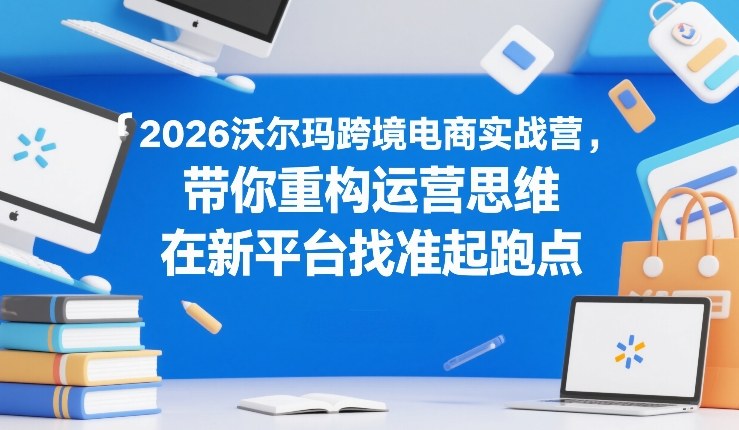 2026沃尔玛跨境电商实战营，带你重构运营思维，在新平台找准起跑点-白蛇网赚-余宽网创