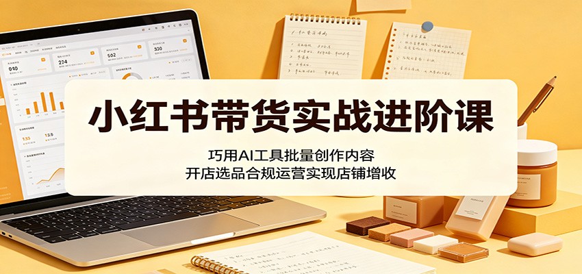 小红书带货实战进阶课:巧用AI工具批量创作内容,开店选品合规运营实现店铺增收-余宽网创