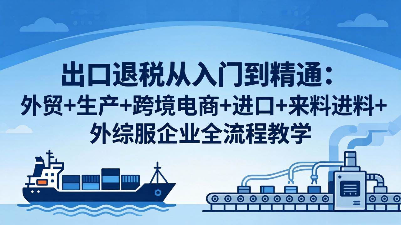 （18065期）出口退税从入门到精通：外贸+生产+跨境电商+进口+来料进料+外综服企业全流程教学-余宽网创