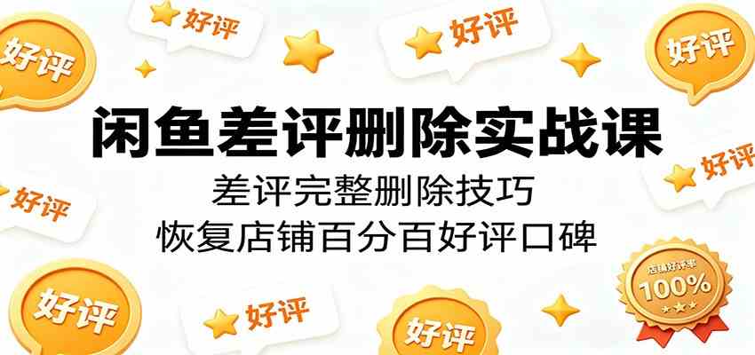 闲鱼差评删除实战课：差评完整删除技巧，恢复店铺百分百好评口碑-余宽网创